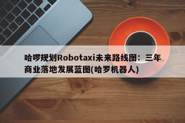 哈啰规划Robotaxi未来路线图:三年商业落地发展蓝图(哈罗机器人)