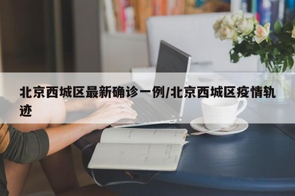 北京西城区最新确诊一例/北京西城区疫情轨迹