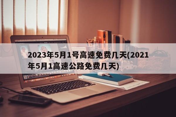 2023年5月1号高速免费几天(2021年5月1高速公路免费几天)