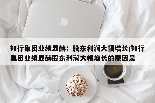 知行集团业绩显赫:股东利润大幅增长/知行集团业绩显赫股东利润大幅增长的原因是