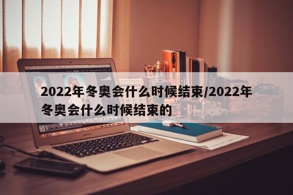 2022年冬奥会什么时候结束/2022年冬奥会什么时候结束的