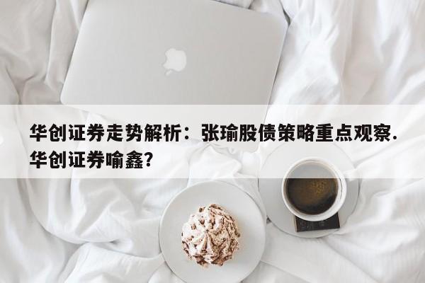 华创证券走势解析:张瑜股债策略重点观察.华创证券喻鑫?