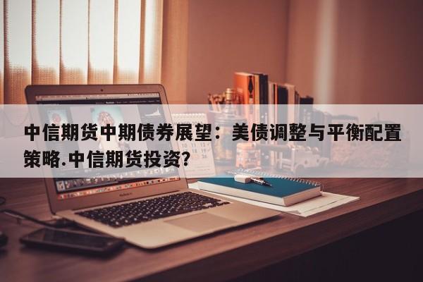 中信期货中期债券展望:美债调整与平衡配置策略.中信期货投资?