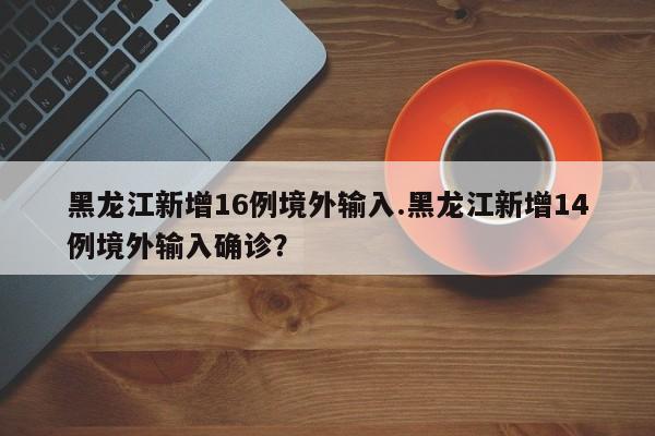 黑龙江新增16例境外输入.黑龙江新增14例境外输入确诊?