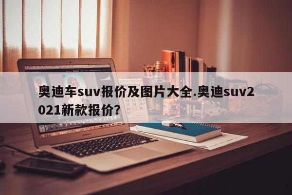 奥迪车suv报价及图片大全.奥迪suv2021新款报价?
