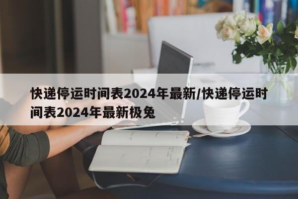 快递停运时间表2024年最新/快递停运时间表2024年最新极兔