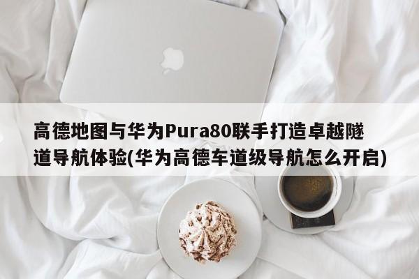 高德地图与华为Pura80联手打造卓越隧道导航体验(华为高德车道级导航怎么开启)