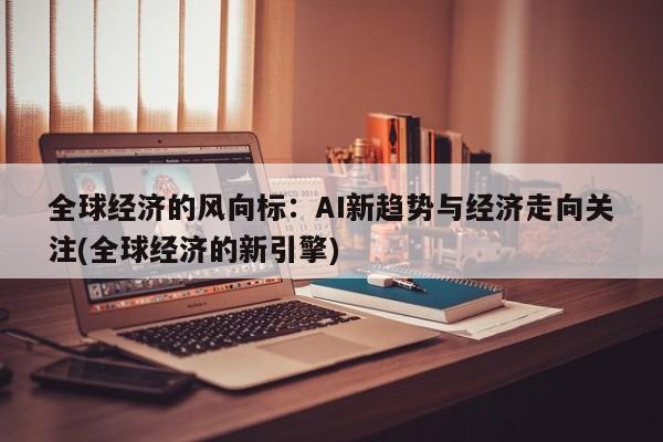 全球经济的风向标:AI新趋势与经济走向关注(全球经济的新引擎)