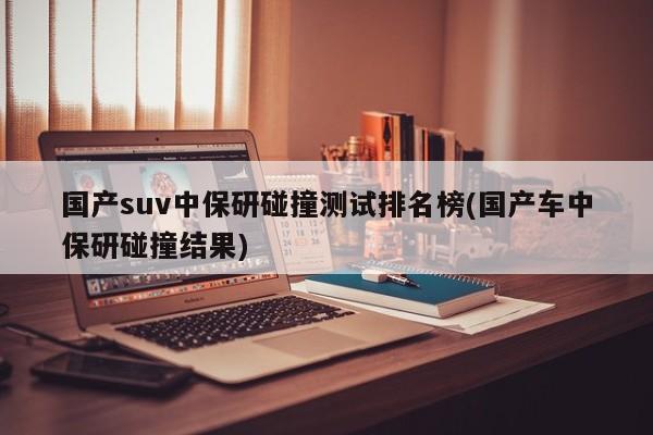 国产suv中保研碰撞测试排名榜(国产车中保研碰撞结果)