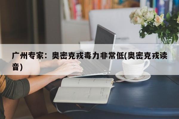 广州专家:奥密克戎毒力非常低(奥密克戎读音)