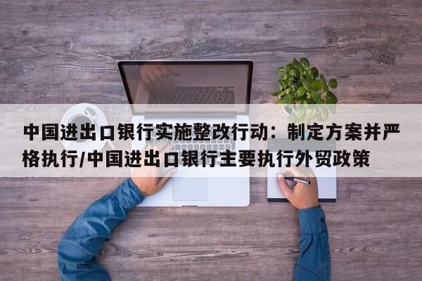 中国进出口银行实施整改行动:制定方案并严格执行/中国进出口银行主要执行外贸政策