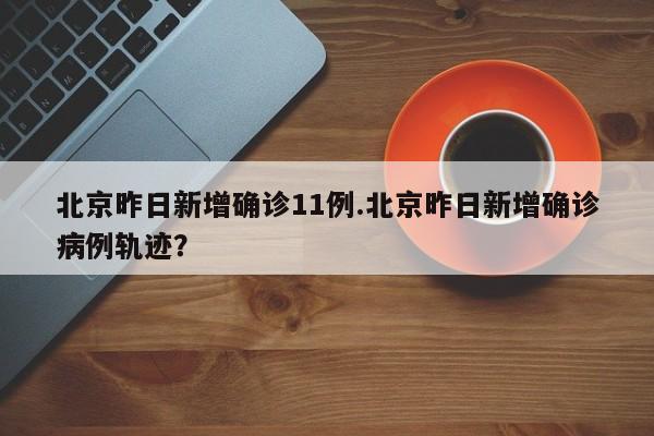 北京昨日新增确诊11例.北京昨日新增确诊病例轨迹?