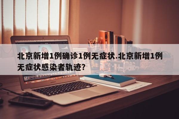 北京新增1例确诊1例无症状.北京新增1例无症状感染者轨迹?