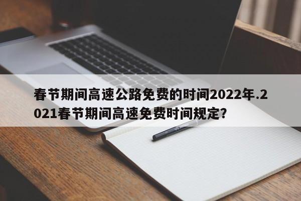 春节期间高速公路免费的时间2022年.2021春节期间高速免费时间规定?