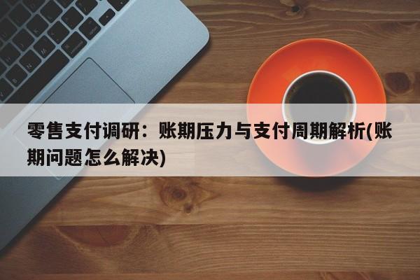 零售支付调研:账期压力与支付周期解析(账期问题怎么解决)