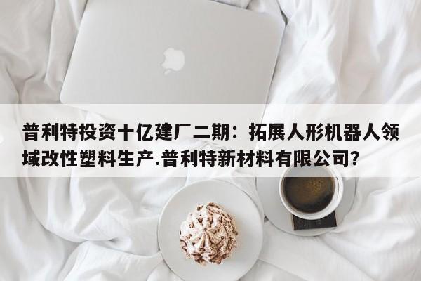 普利特投资十亿建厂二期:拓展人形机器人领域改性塑料生产.普利特新材料有限公司?