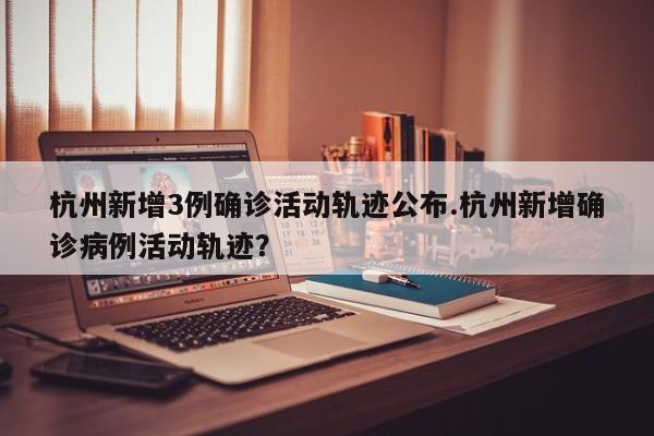 杭州新增3例确诊活动轨迹公布.杭州新增确诊病例活动轨迹?