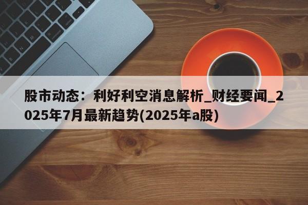 股市动态:利好利空消息解析_财经要闻_2025年7月最新趋势(2025年a股)