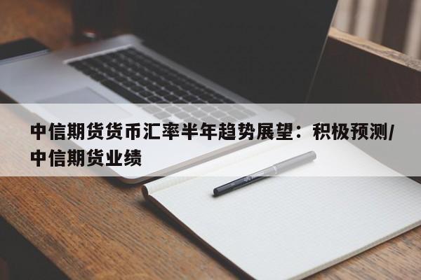 中信期货货币汇率半年趋势展望:积极预测/中信期货业绩