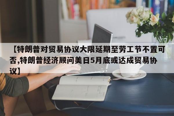 【特朗普对贸易协议大限延期至劳工节不置可否,特朗普经济顾问美日5月底或达成贸易协议】