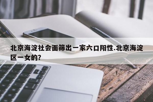 北京海淀社会面筛出一家六口阳性.北京海淀区一女的?