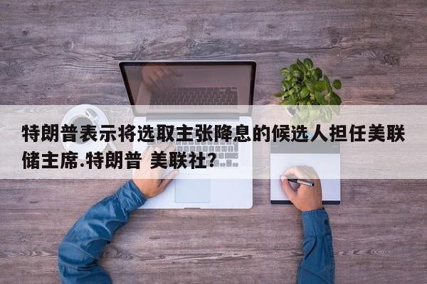 特朗普表示将选取主张降息的候选人担任美联储主席.特朗普 美联社?