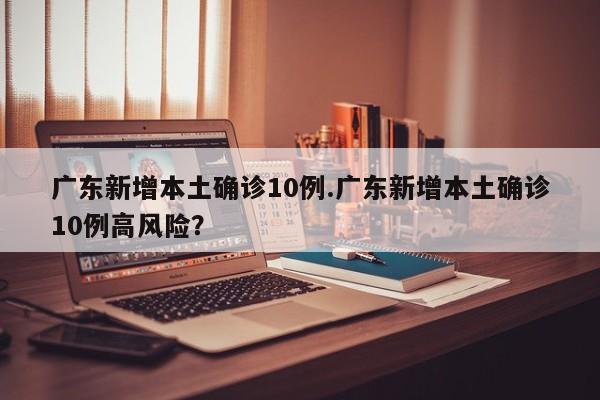 广东新增本土确诊10例.广东新增本土确诊10例高风险?