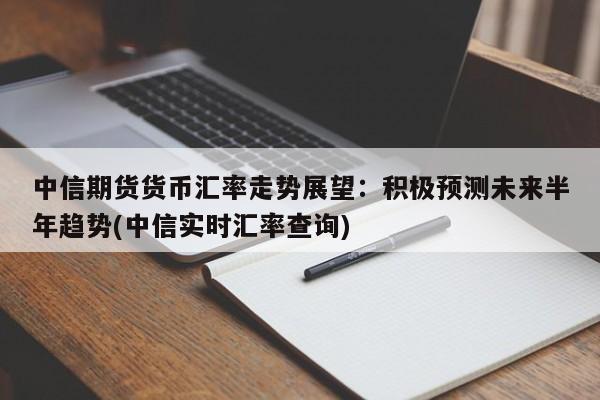 中信期货货币汇率走势展望:积极预测未来半年趋势(中信实时汇率查询)