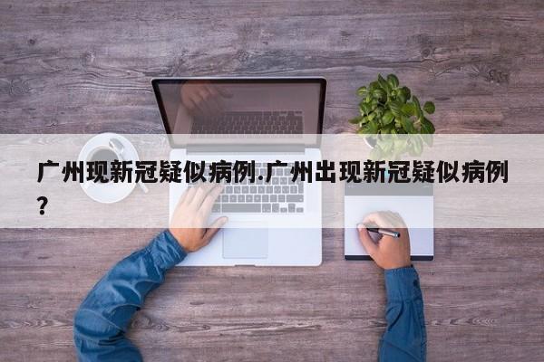 广州现新冠疑似病例.广州出现新冠疑似病例?