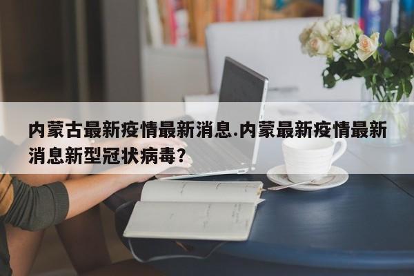 内蒙古最新疫情最新消息.内蒙最新疫情最新消息新型冠状病毒?