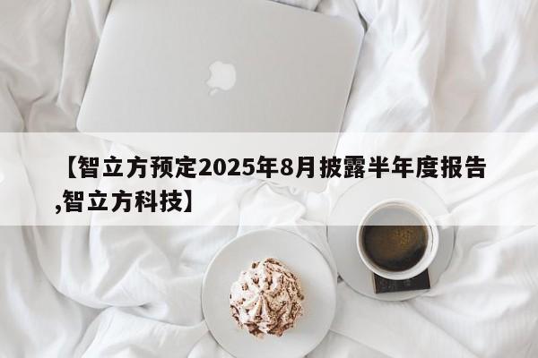【智立方预定2025年8月披露半年度报告,智立方科技】