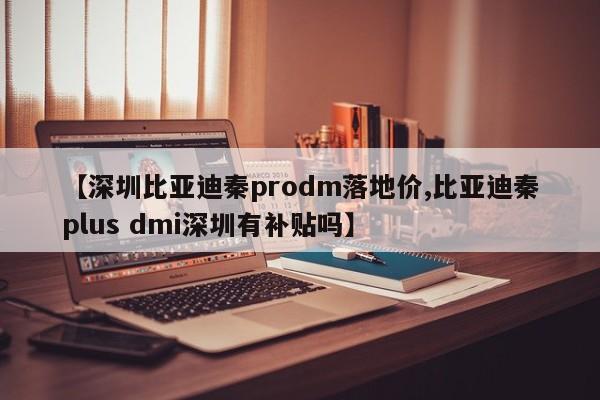 【深圳比亚迪秦prodm落地价,比亚迪秦plus dmi深圳有补贴吗】