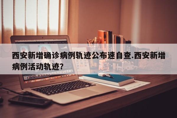 西安新增确诊病例轨迹公布速自查.西安新增病例活动轨迹?