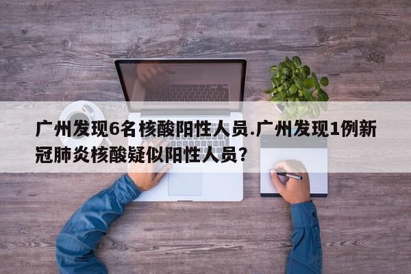 广州发现6名核酸阳性人员.广州发现1例新冠肺炎核酸疑似阳性人员?