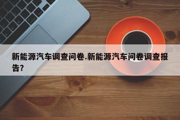 新能源汽车调查问卷.新能源汽车问卷调查报告?