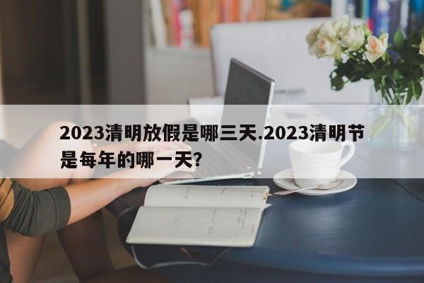 2023清明放假是哪三天.2023清明节是每年的哪一天?