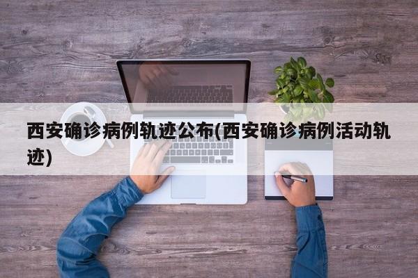 西安确诊病例轨迹公布(西安确诊病例活动轨迹)