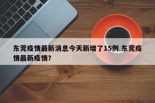 东莞疫情最新消息今天新增了15例.东莞疫情最新疫情?