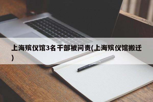 上海殡仪馆3名干部被问责(上海殡仪馆搬迁)