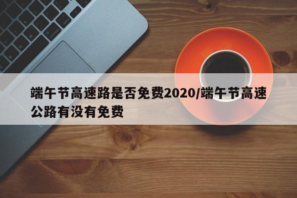 端午节高速路是否免费2020/端午节高速公路有没有免费