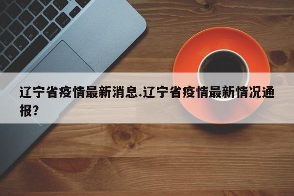 辽宁省疫情最新消息.辽宁省疫情最新情况通报?