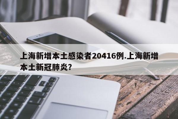 上海新增本土感染者20416例.上海新增本土新冠肺炎?