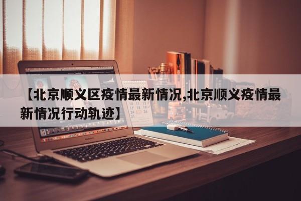【北京顺义区疫情最新情况,北京顺义疫情最新情况行动轨迹】